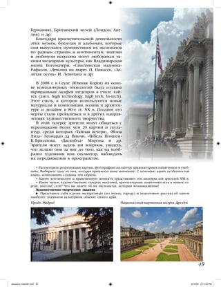 49
Германия), Британский музей (Лондон, Анг-
лия) и др.
Благодаря просветительской деятельности
этих музеев, буклетам и альбомам, которые
они выпускают, путешествиям их экспонатов
по разным странам и континентам, знатоки
и любители искусства могут любоваться та-
кими шедеврами культуры, как Владимирская
икона Богоматери, «Сикстинская мадонна»
Рафаэля, «Девочка на шаре» П. Пикассо, «Зо-
лотая осень» И. Левитана и др.
В 2008 г. в Сеуле (Южная Корея) на осно-
ве компьютерных технологий была создана
виртуальная галерея шедевров в стиле хай-
тек (англ. high technology, high tech, hi-tech).
Этот стиль, в котором используются новые
материалы и композиции, возник в архитек-
туре и дизайне в 80-е гг. XX в. Позднее его
черты стали проявляться и в других направ-
лениях художественного творчества.
В этой галерее зрители могут общаться с
персонажами более чем 20 картин и скуль-
птур, среди которых «Тайная вечеря», «Мона
Лиза» Леонардо да Винчи, «Гибель Помпеи»
К. Брюллова, «Дискобол» Мирона и др.
Зрители могут задать им вопросы, увидеть,
что делали они за миг до того, как их изоб-
разил художник или скульптор, наблюдать
их передвижения в пространстве.
• Рассмотрите репродукции картин, фотографии скульптур, архитектурных памятников в учеб-
нике. Выберите одну из них, которая привлекла ваше внимание. С помощью каких особенностей
языка, композиции созданы эти образы.
• Какую эстетическую и нравственную ценность представляют эти шедевры для зрителей XXI в.
• Какие музеи, художественные галереи, выставки, архитектурные памятники есть в вашем го-
роде, поселке, селе? Что вы знаете об их экспонатах, истории возникновения?
Художественно-творческое задание
Представьте себя в роли экскурсовода (по музею, городу) и подготовьте рассказ об одном
наиболее значимом культурном объекте своего края.
Прадо. Мадрид Национальная картинная галерея. Дрезден
iskusstvo maket8!.indd 49 6/18/09 5:13:29 PM
 