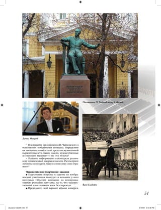 • Послушайте произведения П. Чайковского в
исполнении победителей конкурса. Определите
их эмоциональный строй, средства музыкальной
выразительности. Какие мысли, художественные
ассоциации вызывает у вас эта музыка?
• Найдите информацию о конкурсах различ-
ной тематической направленности. Рассмотрите
эмблемы конкурсов. Какую символику они отра-
жают?
Художественно-творческие задания
Подготовьте вопросы к одному из вообра-
жаемых участников конкурса и возьмите у него
интервью. Обратите внимание на коммуника-
тивную функцию искусства, на то, что художес-
твенный язык понятен всем без перевода.
Предложите свой вариант афиши конкурса.
51
Ван Клиберн
Денис Мацуев
Памятник П. Чайковскому в Москве
iskusstvo maket8!.indd 51 6/18/09 5:13:36 PM
 