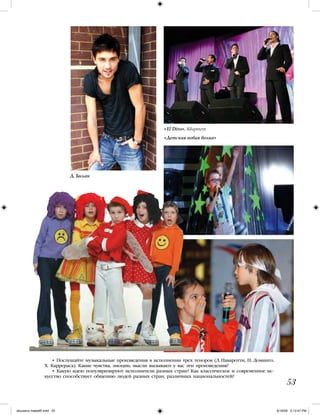 • Послушайте музыкальные произведения в исполнении трех теноров (Л. Паваротти, П. Доминго,
Х. Каррераса). Какие чувства, эмоции, мысли вызывают у вас эти произведения?
• Какую идею популяризируют исполнители разных стран? Как классическое и современное ис-
кусство способствует общению людей разных стран, различных национальностей?
53
«El Divo». Квартет
«Детская новая волна»
Д. Билан
iskusstvo maket8!.indd 53 6/18/09 5:13:47 PM
 