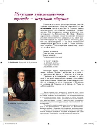 Большим вкладом в распространение литера-
турных памятников является деятельность пе-
реводчиков прозы и поэзии. А. Пушкин назвал
переводчиков «почтовыми лошадьми просве-
щения». Вы, наверняка, читали известное сти-
хотворение М. Лермонтова «Из Гёте» («Горные
вершины»), слушали многочисленные романсы
русских композиторов, созданных на этот поэ-
тический текст. Но задумывались ли вы над тем,
что это стихотворение — не плод творческого
воображения русского поэта, а лишь гениаль-
ный перевод стихотворения немецкого поэта
XIX в. И.-В. Гёте?
Горные вершины
Спят во тьме ночной;
Тихие долины
Полны свежей мглой;
Не пылит дорога,
Не дрожат листы…
Подожди немного,
Отдохнешь и ты.
Благодаря труду переводчиков, стихи, по-
вести, романы русских писателей и поэтов —
А. Пушкина и Н. Гоголя, Л. Толстого и А. Чехова,
С. Есенина и В. Астафьева — читают за рубе-
жом. А мы можем грустить и смеяться, сочувство-
вать и негодовать, удивляться и восторгаться, лю-
бить и ненавидеть, читая сочинения У. Шекспира
и Мольера, Д. Лондона и А. Дюма, М. Твена и
А. Конан Дойла.
Искусство художественного
перевода — искусство общения
54
П. Заболоцкий. Портрет М. Ю. Лермонтова
Й. Штилер. Портрет И. Гете
• Какую мысль хотел донести до читателя поэт в этом
лирическом стихотворении-пейзаже? Какое эмоциональное
состояние передает поэт читателям? Как состояние природы
в этом стихотворении влияет на чувства и мысли человека?
• Какие интонации голоса, динамику, темп нужно выбрать
для выразительного чтения стихотворения? Попробуйте
пластичными движениями рук передать образный строй сти-
хотворения?
• Послушайте два романса русских композиторов, сочинен-
ных на это стихотворение, — А. Варламова и А. Рубинштейна.
Найдите разницу в трактовке стихотворения композиторами.
• Сравните язык стихотворения, живописного пейзажа, ро-
мансов. Найдите сходство и различие в особенностях языка
при передаче содержания этих произведений искусства.
iskusstvo maket8!.indd 54 6/18/09 5:13:50 PM
 