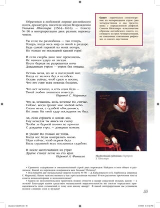 55
Обратимся к любовной лирике английского
поэта, драматурга, писателя эпохи Возрождения
Уильяма Шекспира (1564—1616) — Сонету
№ 90 в интерпретации двух разных перевод-
чиков.
Уж если ты разлюбишь — так теперь,
Теперь, когда весь мир со мной в раздоре.
Будь самой горькой из моих потерь,
Но только не последней каплей горя!
И если скорбь дано мне превозмочь,
Не наноси удара из засады.
Пусть бурная не разрешится ночь
Дождливым утром — утром без отрады.
Оставь меня, но не в последний миг,
Когда от мелких бед я ослабею.
Оставь сейчас, чтоб сразу я постиг,
Что это горе всех невзгод больнее,
Что нет невзгод, а есть одна беда —
Твоей любви лишиться навсегда.
Перевод С. Маршака
Что ж, ненавидь, коль хочешь! Но сейчас,
Сейчас, когда грозит мне злобой небо.
Согни меня, с судьбой объединяясь,
Но лишь бы твой удар последним не был.
Ах, если сердцем я осилю зло,
Ему немедля ты явись на смену.
Чтобы за бурной ночью не пришло
С дождями утро, — доверши измену.
И уходи! Но только не тогда,
Когда все беды наигрались мною.
Уйди сейчас, чтоб первая беда
Была страшней всех посланных судьбою.
И после жесточайшей из утрат
Другие станут легче во сто крат.
Перевод А. Финкеля
• Сравните содержание и эмоциональный строй двух переводов. Найдите в них общее и раз-
личное. Какой из переводов понравился вам больше? Почему?
• Послушайте две музыкальные версии Сонета № 90 — Д. Кабалевского и Б. Горбоноса (перевод
С. Маршака). Какие чувства вызвала у вас прослушанная музыка? В чем различие прочтения текста
сонета композиторами и исполнителями?
• Какую из исполнительских трактовок можно отнести к жанру серьезной музыки, какую — к
легкой? Благодаря каким средствам музыкальной выразительности вы смогли определить при-
надлежность этих сочинений к тому или иному жанру? В какой интерпретации вы услышали
полное слияние слов и музыки?
Низвестный художник. Портрет
У. Шекспира
Сонет –лирическое стихотворе-
ние из четырнадцати строк (два
четверостишия и два трехсти-
шия) с определенной рифмой.
Сонеты Шекспира –классические
образцы английского сонета, со-
стоящего из трех четверостиший,
не связанных сквозными рифма-
ми, и одного двустишия
iskusstvo maket8!.indd 55 6/18/09 5:13:52 PM
 