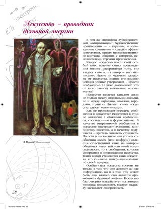 В чем же специфика художествен-
ной коммуникации? Художественные
произведения — и картины, и музы-
кальные сочинения — создают эффект
присутствия, нашего непосредственно-
го контакта, общения с авторами, ис-
полнителями, героями произведения.
Каждое искусство имеет свой осо-
бый язык, поэтому смысл произведе-
ния полнее раскрывается тому, кто
владеет языком, на котором оно «на-
писано». Нужно ли человеку, далеко-
му от искусства, знание его языков?
Сегодня ученые утверждают – просто
необходимо. И даже доказывают, что
от этого зависит выживание челове-
чества!
Искусство является каналом связи
не только между отдельными людьми,
но и между народами, эпохами, горо-
дами, странами. Значит, языки искус-
ства служат коммуникации.
Как же происходит передача сооб-
щения в искусстве? Разберемся в этом
по аналогии с обычным сообщени-
ем, составленным в форме письма. В
качестве отправителей сообщения в
искусстве выступают художник, ком-
позитор, писатель, а в качестве полу-
чателя — зритель, читатель, слушатель.
Но если в письменном или устном со-
общении кодом (или шифром) явля-
ется естественный язык, на котором
общаются люди той или иной наци-
ональности, то в сообщении, которое
содержится в произведении искусства,
таким кодом становится язык искусст-
ва, его символы, интернациональные
по своей природе.
Особая сила искусства состоит не
только в том, что оно доводит до нас
информацию, но и в том, что, может
быть, еще важнее: оно является про-
водником духовной энергии. Искусство
благотворно воздействует на эмоции
человека: вдохновляет, вселяет надеж-
ду, заставляет сопереживать.
Искусство – проводник
духовной энергии
58
В. Попков. Шинель отца
iskusstvo maket8!.indd 58 6/18/09 5:14:05 PM
 