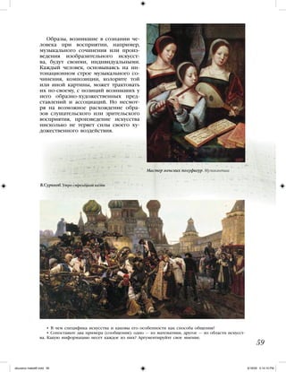 Образы, возникшие в сознании че-
ловека при восприятии, например,
музыкального сочинения или произ-
ведения изобразительного искусст-
ва, будут своими, индивидуальными.
Каждый человек, основываясь на ин-
тонационном строе музыкального со-
чинения, композиции, колорите той
или иной картины, может трактовать
их по-своему, с позиций возникших у
него образно-художественных пред-
ставлений и ассоциаций. Но несмот-
ря на возможное расхождение обра-
зов слушательского или зрительского
восприятия, произведение искусства
нисколько не теряет силы своего ху-
дожественного воздействия.
• В чем специфика искусства и каковы его особенности как способа общения?
• Сопоставьте два примера (сообщения): одно — из математики, другое — из области искусст-
ва. Какую информацию несет каждое из них? Аргументируйте свое мнение.
59
Мастер женских полуфигур. Музыкантши
В.Суриков. Утро стрелецкой казни
iskusstvo maket8!.indd 59 6/18/09 5:14:10 PM
 