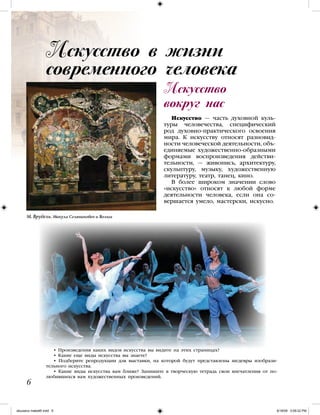 Искусство
вокруг нас
Искусство — часть духовной куль-
туры человечества, специфический
род духовно-практического освоения
мира. К искусству относят разновид-
ности человеческой деятельности, объ-
единяемые художественно-образными
формами воспроизведения действи-
тельности, — живопись, архитектуру,
скульптуру, музыку, художественную
литературу, театр, танец, кино.
В более широком значении слово
«искусство» относят к любой форме
деятельности человека, если она со-
вершается умело, мастерски, искусно.
• Произведения каких видов искусства вы видите на этих страницах?
• Какие еще виды искусства вы знаете?
• Подберите репродукции для выставки, на которой будут представлены шедевры изобрази-
тельного искусства.
• Какие виды искусства вам ближе? Запишите в творческую тетрадь свои впечатления от по-
любившихся вам художественных произведений.

Искусство в жизни
современного человека
М. Врубель. Микула Селянинович и Вольга
iskusstvo maket8!.indd 6 6/18/09 5:09:22 PM
 