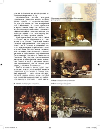 ров: Н. Паганини, Ф. Мендельсона, Н.
Римского-Корсакова и др.
Музыкальным знаком, который
становится символом, можно назвать
мотив судьбы — зерно-интонацию,
из которой вырастает вся Симфония
№5 Л. Бетховена. И таких примеров
в музыкальном искусстве множество.
Музыкальными символами, олицетво-
ряющими собой единство народа, его
культуру, гордость за свою страну, яв-
ляются государственные гимны.
В истории были эпохи, когда люди
особенно часто обращались к сим-
волам в искусстве. Примером может
служить средневековое христианское
искусство. В Средние века особый ин-
терес представляла устремленность че-
ловека к Богу. Поэтому вещи, окружав-
шие человека, интересовали художни-
ка лишь в той степени, в которой они
были связаны со смыслом Священного
Писания. На многих средневековых
картинах изображаются чаша, виног-
рад (вино) и хлеб — символы таинс-
тва причащения; цветы лилии или
ириса — символ Богоматери.
Выбор колорита, цвета также сим-
воличен: красно-коричневый являлся
символом всего земного (глина, зем-
ля); красный — цвет пролитой жер-
твенной крови, огонь веры; голубой
или синий символизировал все небес-
ное, святое; а зеленый — цвет надеж-
А. Бейерен. Натюрморт с лангустом П. Клас. Натюрморт с рыбой
П. Клас. Натюрморт с устрицами
Имитация картины П. Класа. Современная
фотография
iskusstvo maket8!.indd 61 6/18/09 5:14:17 PM
 