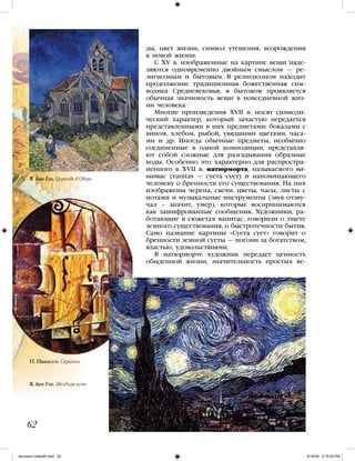 ды, цвет жизни, символ утешения, возрождения
к новой жизни.
С ХV в. изображенные на картине вещи наде-
ляются одновременно двойным смыслом — ре-
лигиозным и бытовым. В религиозном находит
продолжение традиционная божественная сим-
волика Средневековья, в бытовом проявляется
обычная значимость вещи в повседневной жиз-
ни человека.
Многие произведения XVII в. носят символи-
ческий характер, который зачастую передается
представленными в них предметами: бокалами с
вином, хлебом, рыбой, увядшими цветами, часа-
ми и др. Иногда обычные предметы, необычно
соединенные в одной композиции, представля-
ют собой сложные для разгадывания образные
коды. Особенно это характерно для распростра-
ненного в XVII в. натюрморта, называемого ва-
нитас (vanitas — суета сует) и напоминающего
человеку о бренности его существования. На них
изображены черепа, свечи, цветы, часы, листы с
нотами и музыкальные инструменты (звук отзву-
чал – значит, умер), которые воспринимаются
как зашифрованные сообщения. Художники, ра-
ботающие в сюжетах ванитас, говорили о тщете
земного существования, о быстротечности бытия.
Само название картины «Суета сует» говорит о
бренности земной суеты — погони за богатством,
властью, удовольствиями.
В натюрморте художник передает ценность
обыденной жизни, значительность простых ве-
62
В. ван Гог. Церковь в Овере
П. Пикассо. Скрипка
В. ван Гог. Звездная ночь
iskusstvo maket8!.indd 62 6/18/09 5:15:05 PM
 