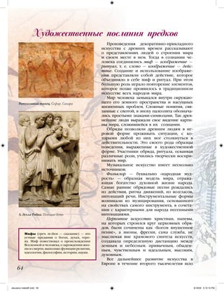 Ритуальный танец. Сефар. Сахара
Мифы (греч. mýthos — сказание) — это
устные предания о богах, духах, геро-
ях. Миф повествовал о происхождении
Вселенной и человека, о зарождении жиз-
ни и смерти, выполнял функции религии,
идеологии, философии, истории, науки.
Художественные послания предков
64
Произведения декоративно-прикладного
искусства с древних времен рассказывают
о представлениях людей о строении мира
и своем месте в нем. Тогда в сознании че-
ловека соединялись миф — изображение —
ритуал, т. е. слово — изображение — дейс-
твие. Создание и использование изображе-
ния представляли собой действие, которое
объединяло в себе миф и ритуал. При этом
большую роль играло повторение элементов,
которое позже проявилось в традиционном
искусстве всех народов мира.
Мир человека замыкался внутри окружаю-
щего его земного пространства и насущных
жизненных проблем. Сложные понятия, свя-
занные с охотой, в эпоху палеолита обознача-
лись простыми знаками-символами. Так древ-
нейшие люди выражали свое видение карти-
ны мира, сложившейся в их сознании.
Обряды позволяли древним людям в иг-
ровой форме проживать ситуации, с ко-
торыми любой из них мог столкнуться в
действительности. Это своего рода образцы
поведения, выраженные в художественной
форме. Участники обряда, ритуала, осваивая
различные роли, учились творчески воспри-
нимать мир.
Музыкальное искусство имеет несколько
источников.
Фольклор — буквально «народная муд-
рость» — образная модель мира, отража-
ющая богатство духовной жизни народа.
Самые ранние обрядовые песни рождались
из действия, ритма движений, из возгласов,
интонаций речи. Инструментальные формы
возникали из музицирования, основанного
на свойствах самого инструмента, в сочета-
нии с характерными для народа песенными
интонациями.
Церковное искусство христиан, напевы,
на которых строился круг церковных обря-
дов, были сочинены как «Богом внушенное
пение», а иконы, фрески, сама служба, не
мыслимая вне храмового синтеза искусств,
создавала определенную дистанцию между
земным и небесным: привычным, обыден-
ным, чувственным и идеальным, высоким,
духовным.
Все дальнейшее развитие искусства в
Европе в течение второго тысячелетия шло
Л. делла Робиа. Поющие дети
iskusstvo maket8!.indd 64 6/18/09 5:15:15 PM
 