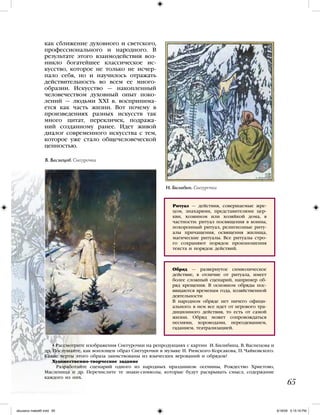 Ритуал — действия, совершаемые жре-
цом, знахарями, представителями цер-
кви, хозяином или хозяйкой дома, в
частности: ритуал посвящения в воины,
похоронный ритуал, религиозные риту-
алы причащения, освящения жилища,
магические ритуалы. Все ритуалы стро-
го сохраняют порядок произношения
текста и порядок действий.
Обряд — развернутое символическое
действие, в отличие от ритуала, имеет
более сложный сценарий, например об-
ряд крещения. В основном обряды пос-
вящаются временам года, хозяйственной
деятельности
В народном обряде нет ничего офици-
ального: в нем все идет от игрового тра-
диционного действия, то есть от самой
жизни. Обряд может сопровождаться
песнями, хороводами, переодеванием,
гаданием, театрализацией.
65
как сближение духовного и светского,
профессионального и народного. В
результате этого взаимодействия воз-
никло богатейшее классическое ис-
кусство, которое не только не исчер-
пало себя, но и научилось отражать
действительность во всем ее много-
образии. Искусство — накопленный
человечеством духовный опыт поко-
лений — людьми XXI в. воспринима-
ется как часть жизни. Вот почему в
произведениях разных искусств так
много цитат, перекличек, подража-
ний созданному ранее. Идет живой
диалог современного искусства с тем,
которое уже стало общечеловеческой
ценностью.
• Рассмотрите изображения Снегурочки на репродукциях с картин И. Билибина, В. Васнецова и
др. Послушайте, как воплощен образ Снегурочки в музыке Н. Римского-Корсакова, П. Чайковского.
Какие черты этого образа заимствованы из языческих верований и обрядов?
Художественно-творческое задание
 Разработайте сценарий одного из народных праздников: осенины, Рождество Христово,
Масленица и др. Перечислите те знаки-символы, которые будут раскрывать смысл, содержание
каждого из них.
И. Билибин. Снегурочка
В. Васнецов. Снегурочка
iskusstvo maket8!.indd 65 6/18/09 5:15:18 PM
 
