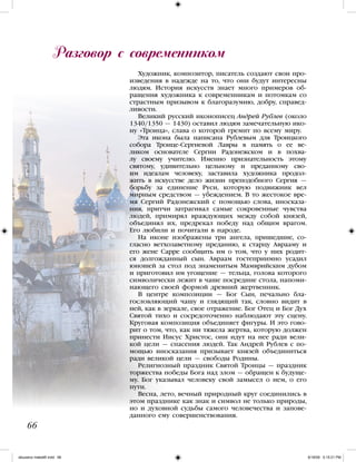 Художник, композитор, писатель создают свои про-
изведения в надежде на то, что они будут интересны
людям. История искусств знает много примеров об-
ращения художника к современникам и потомкам со
страстным призывом к благоразумию, добру, справед-
ливости.
Великий русский иконописец Андрей Рублев (около
1340/1350 — 1430) оставил людям замечательную ико-
ну «Троица», слава о которой гремит по всему миру.
Эта икона была написана Рублевым для Троицкого
собора Троице-Сергиевой Лавры в память о ее ве-
ликом основателе Сергии Радонежском и в похва-
лу своему учителю. Именно признательность этому
святому, удивительно цельному и преданному сво-
им идеалам человеку, заставила художника продол-
жить в искусстве дело жизни преподобного Сергия —
борьбу за единение Руси, которую подвижник вел
мирным средством — убеждением. В то жестокое вре-
мя Сергий Радонежский с помощью слова, иносказа-
ния, притчи затрагивал самые сокровенные чувства
людей, примирял враждующих между собой князей,
объединял их, предрекал победу над общим врагом.
Его любили и почитали в народе.
На иконе изображены три ангела, пришедшие, со-
гласно ветхозаветному преданию, к старцу Аврааму и
его жене Сарре сообщить им о том, что у них родит-
ся долгожданный сын. Авраам гостеприимно усадил
юношей за стол под знаменитым Мамврийским дубом
и приготовил им угощение — тельца, голова которого
символически лежит в чаше посредине стола, напоми-
нающего своей формой древний жертвенник.
В центре композиции — Бог Сын, печально бла-
гословляющий чашу и глядящий так, словно видит в
ней, как в зеркале, свое отражение. Бог Отец и Бог Дух
Святой тихо и сосредоточенно наблюдают эту сцену.
Круговая композиция объединяет фигуры. И это гово-
рит о том, что, как ни тяжела жертва, которую должен
принести Иисус Христос, они идут на нее ради вели-
кой цели — спасения людей. Так Андрей Рублев с по-
мощью иносказания призывает князей объединиться
ради великой цели — свободы Родины.
Религиозный праздник Святой Троицы — праздник
торжества победы Бога над злом — обращен к будуще-
му. Бог указывал человеку свой замысел о нем, о его
пути.
Весна, лето, вечный природный круг соединились в
этом празднике как знак и символ не только природы,
но и духовной судьбы самого человечества и запове-
данного ему совершенствования.
Разговор с современником
66
iskusstvo maket8!.indd 66 6/18/09 5:15:21 PM
 