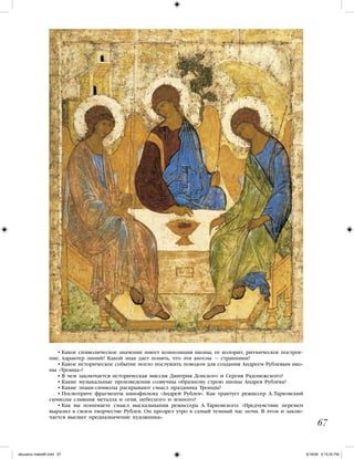 • Какое символическое значение имеет композиция иконы, ее колорит, ритмическое построе-
ние, характер линий? Какой знак дает понять, что эти ангелы — странники?
• Какое историческое событие могло послужить поводом для создания Андреем Рублевым ико-
ны «Троица»?
• В чем заключается историческая миссия Дмитрия Донского и Сергия Радонежского?
• Какие музыкальные произведения созвучны образному строю иконы Андрея Рублева?
• Какие знаки-символы раскрывают смысл праздника Троицы?
• Посмотрите фрагменты кинофильма «Андрей Рублев». Как трактует режиссер А. Тарковский
символы слияния металла и огня, небесного и земного?
• Как вы понимаете смысл высказывания режиссера А. Тарковского: «Предчувствие перемен
выразил в своем творчестве Рублев. Он прозрел утро в самый темный час ночи. В этом и заклю-
чается высшее предназначение художника».
67
iskusstvo maket8!.indd 67 6/18/09 5:15:25 PM
 