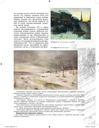 ло целому пласту песен военных лет,
песня «Эх, дороги» подвела итог тем
страшным и победным годам войны.
Можно сказать, что, продолжая тради-
ции прошлого, эта песня выросла из
них и стала художественным симво-
лом своей эпохи.
Во второй половине XX в. образ
дороги ассоциировался с романтикой
освоения новых земель, работой гео-
логов, строительством новых городов,
гидростанций и пр. Показательна в
этом отношении песня А. Пахмутовой
«Геологи». Часто использовалась тема
дороги в получившей широкое распро-
странение в 60—70-х гг. прошлого века
авторской песне, звучавшей на турис-
тических слетах, у походных костров.
• Вспомните знакомые вам песни, сказки, литературные произведения, в которых воплощены
образы-символы солнца, дороги, дерева.
• Найдите отрывки из литературных произведений (поэзия, проза), в которых воплощен образ
дороги, и запишите в творческую тетрадь свое понимание их художественной идеи, нравственно-
эстетического смысла.
• Послушайте «Тройку» (1-я часть) из Музыкальных иллюстраций к повести А. Пушкина
«Метель». Обратите внимание на стилевые особенности музыки Г. Свиридова. Почему его твор-
чество сравнивают с песнью о России?
• Как композитор в инструментальную пьесу вводит «вокальное» начало? Какое значение при-
дается смене «вокальных» интонаций «инструментальными»?
• С какой музыкальной формой можно сравнить композицию «Тройки»?
• Посмотрите фрагмент кинофильма «Метель». Какую роль играет в нем музыка Г. Свиридова?
Какими средствами композитору удалось осуществить ритмизацию действия?
Художественно-творческое задание
  Создайте компьютерную презентацию на тему «Образ дороги в творчестве русских и зару-
бежных художников».
71
А. Саврасов. Зимняя дорога
В. Перов. Последний кабак у заставы
iskusstvo maket8!.indd 71 6/18/09 5:15:42 PM
 
