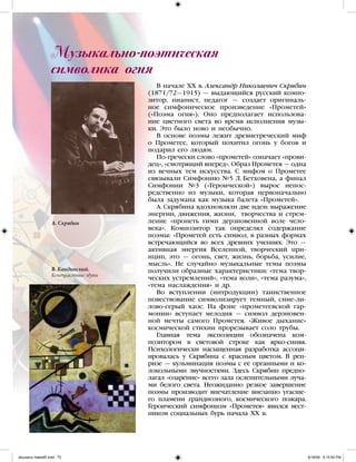 В начале XX в. Александр Николаевич Скрябин
(1871/72—1915) — выдающийся русский компо-
зитор, пианист, педагог — создает оригиналь-
ное симфоническое произведение «Прометей»
(«Поэма огня»). Оно предполагает использова-
ние цветного света во время исполнения музы-
ки. Это было ново и необычно.
В основе поэмы лежит древнегреческий миф
о Прометее, который похитил огонь у богов и
подарил его людям.
По-гречески слово «прометей» означает «прови-
дец», «смотрящий вперед». Образ Прометея — одна
из вечных тем искусства. С мифом о Прометее
связывали Симфонию №5 Л. Бетховена, а финал
Симфонии №3 («Героической») вырос непос-
редственно из музыки, которая первоначально
была задумана как музыка балета «Прометей».
А. Скрябина вдохновляли две идеи: выражение
энергии, движения, жизни, творчества и стрем-
ление «пропеть гимн дерзновенной воле чело-
века». Композитор так определял содержание
поэмы: «Прометей есть символ, в разных формах
встречающийся во всех древних учениях. Это —
активная энергия Вселенной, творческий при-
нцип, это — огонь, свет, жизнь, борьба, усилие,
мысль». Не случайно музыкальные темы поэмы
получили образные характеристики: «тема твор-
ческих устремлений», «тема воли», «тема разума»,
«тема наслаждения» и др.
Во вступлении (интродукции) таинственное
повествование символизирует темный, сине-ли-
лово-серый хаос. На фоне «прометеевской гар-
монии» вступает мелодия — символ дерзновен-
ной мечты самого Прометея. «Живое дыхание»
космической стихии прорезывает соло трубы.
Главная тема экспозиции обозначена ком-
позитором в световой строке как ярко-синяя.
Психологически насыщенная разработка ассоци-
ировалась у Скрябина с красным цветом. В реп-
ризе — кульминация поэмы с ее органными и ко-
локольными звучностями. Здесь Скрябин предпо-
лагал «озарение» всего зала ослепительными луча-
ми белого света. Неожиданно резкое завершение
поэмы производит впечатление внезапно угасше-
го пламени грандиозного, космического пожара.
Героический симфонизм «Прометея» явился вест-
ником социальных бурь начала XX в.
Музыкальнo-поэтическая
символика огня
А. Скрябин
В. Кандинский.
Контрастные звуки
iskusstvo maket8!.indd 72 6/18/09 5:15:50 PM
 