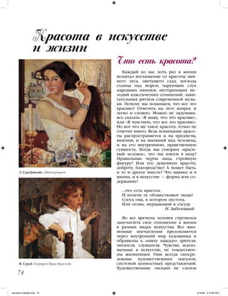 Каждый из вас хоть раз в жизни
испытал восхищение от красоты зим-
него леса, цветущего сада, восхода
солнца над морем, чарующих слух
народных напевов, нестареющих ме-
лодий классических сочинений, зажи-
гательных ритмов современной музы-
ки. Почему мы понимаем, что все это
красиво? Ответить на этот вопрос и
легко и сложно. Можно не задумыва-
ясь сказать: «Я вижу, что это красиво»,
или «Я чувствую, что все это красиво».
Но вот что же такое красота, точно не
ответит никто. Ведь понимание красо-
ты распространяется и на предметы,
явления, и на внешний вид человека,
и на его внутреннюю, нравственную
сущность. Когда мы говорим «краси-
вый человек», что мы имеем в виду?
Правильные черты лица, стройную
фигуру? Или его душевную красоту,
доброту, благородство? А может быть,
и то и другое вместе? Что важнее и в
жизни, и в искусстве — форма или со-
держание?
…что есть красота,
И почему ее обожествляют люди?
Сосуд она, в котором пустота,
Или огонь, мерцающий в сосуде
Н. Заболоцкий
Во все времена человек стремился
запечатлеть свое отношение к жизни
в разных видах искусства. Все жиз-
ненные впечатления преломляются
через внутренний мир художника и
обращены к опыту каждого зрителя,
читателя, слушателя. Чувства, вопло-
щенные в искусстве, не тождествен-
ны жизненным. Они всегда опосре-
дованы художественным идеалом,
системой ценностных представлений.
Художественные эмоции не слепок
Что есть красота?
Красота в искусстве
и жизни
74
З. Серебрякова. Автопортрет
В. Серов. Портрет Мики Морозова
iskusstvo maket8!.indd 74 6/18/09 5:15:56 PM
 