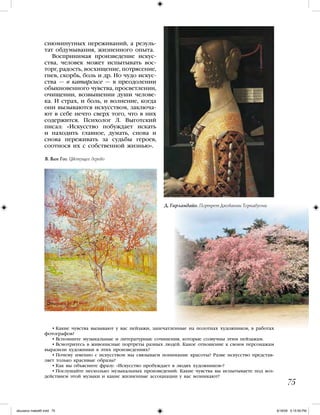 сиюминутных переживаний, а резуль-
тат обдумывания, жизненного опыта.
Воспринимая произведение искус-
ства, человек может испытывать вос-
торг, радость, восхищение, потрясение,
гнев, скорбь, боль и др. Но чудо искус-
ства — в катарсисе — в преодолении
обыкновенного чувства, просветлении,
очищении, возвышении души челове-
ка. И страх, и боль, и волнение, когда
они вызываются искусством, заключа-
ют в себе нечто сверх того, что в них
содержится. Психолог Л. Выготский
писал: «Искусство побуждает искать
и находить главное, думать, снова и
снова переживать за судьбы героев,
соотнося их с собственной жизнью».
• Какие чувства вызывают у вас пейзажи, запечатленные на полотнах художников, в работах
фотографов?
• Вспомните музыкальные и литературные сочинения, которые созвучны этим пейзажам.
• Всмотритесь в живописные портреты разных людей. Какое отношение к своим персонажам
выразили художники в этих произведениях?
• Почему именно с искусством мы связываем понимание красоты? Разве искусство представ-
ляет только красивые образы?
• Как вы объясните фразу: «Искусство пробуждает в людях художников»?
• Послушайте несколько музыкальных произведений. Какие чувства вы испытываете под воз-
действием этой музыки и какие жизненные ассоциации у вас возникают?
75
Д. Гирландайо. Портрет Джованны Торнабуони
В. Ван Гог. Цветущее дерево
iskusstvo maket8!.indd 75 6/18/09 5:15:59 PM
 