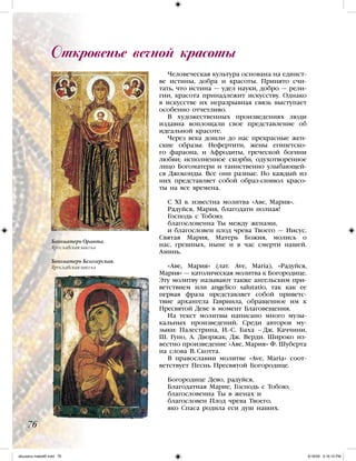 Человеческая культура основана на единст-
ве истины, добра и красоты. Принято счи-
тать, что истина — удел науки, добро — рели-
гии, красота принадлежит искусству. Однако
в искусстве их неразрывная связь выступает
особенно отчетливо.
В художественных произведениях люди
издавна воплощали свое представление об
идеальной красоте.
Через века дошли до нас прекрасные жен-
ские образы: Нефертити, жены египетско-
го фараона, и Афродиты, греческой богини
любви; исполненное скорби, одухотворенное
лицо Богоматери и таинственно улыбающей-
ся Джоконды. Все они разные. Но каждый из
них представляет собой образ-символ красо-
ты на все времена.
C XI в. известна молитва «Аве, Мария».
Радуйся, Мария, благодати полная!
Господь с Тобою;
благословенна Ты между женами,
и благословен плод чрева Твоего — Иисус.
Святая Мария, Матерь Божия, молись о
нас, грешных, ныне и в час смерти нашей.
Аминь.
«Аве, Мария» (лат. Ave, Maria), «Радуйся,
Мария» — католическая молитва к Богородице.
Эту молитву называют также ангельским при-
ветствием или angelico salutatio, так как ее
первая фраза представляет собой приветс-
твие архангела Гавриила, обращенное им к
Пресвятой Деве в момент Благовещения.
На текст молитвы написано много музы-
кальных произведений. Среди авторов му-
зыки: Палестрина, И.-С. Баха – Дж. Каччини,
Ш. Гуно, А. Дворжак, Дж. Верди. Широко из-
вестно произведение «Аве, Мария» Ф. Шуберта
на слова В. Скотта.
В православии молитве «Ave, Maria» соот-
ветствует Песнь Пресвятой Богородице.
Богородице Дево, радуйся,
Благодатная Марие, Господь с Тобою;
благословенна Ты в женах и
благословен Плод чрева Твоего,
яко Спаса родила еси душ наших.
Откровенье вечной красоты
76
Богоматерь Оранта.
Ярославская школа
Богоматерь Белозерская.
Ярославская школа
iskusstvo maket8!.indd 76 6/18/09 5:16:10 PM
 