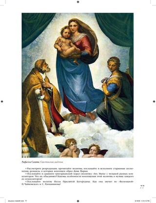 • Рассмотрите репродукции, прочитайте молитвы, послушайте и исполните старинные песно-
пения, романсы, в которых воплощен образ Девы Марии.
• Послушайте и сравните григорианский хорал (молитву) «Ave, Maria» с музыкой разных ком-
позиторов. Что их объединяет? Каковы особенности воплощения этой молитвы в музыке каждого
из композиторов?
• Послушайте молитву Песнь Пресвятой Богородице. Как она звучит во «Всенощной»
П. Чайковского и С. Рахманинова?
77
Рафаэль Санти. Сикстинская мадонна
iskusstvo maket8!.indd 77 6/18/09 5:16:14 PM
 