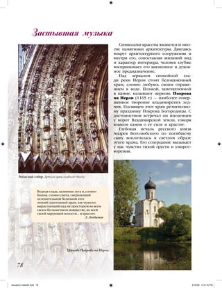 Символами красоты являются и мно-
гие памятники архитектуры. Двигаясь
вокруг архитектурного сооружения и
внутри его, сопоставляя внешний вид
и характер интерьера, человек глубже
воспринимает его жизненное и духов-
ное предназначение.
Над зеркалом спокойной гла-
ди реки Нерли стоит белокаменный
храм, словно любуясь своим отраже-
нием в воде. Поэмой, запечатленной
в камне, называют церковь Покрова
на Нерли (1165 г.) — наиболее совер-
шенное творение владимирских зод-
чих. Посвящен этот храм религиозно-
му празднику Покрова Богородицы. С
достоинством встречал он иноземцев
у ворот Владимирской земли, говоря
языком камня о ее силе и красоте.
Глубокая печаль русского князя
Андрея Боголюбского по погибшему
сыну воплотилась в светлом образе
этого храма. Его созерцание вызывает
у нас чувство тихой грусти и умирот-
ворения.
Водная гладь, заливные луга и, словно
башня, словно свеча, сверкающий
ослепительной белизной этот
легкий одноглавый храм, так чудесно
вырастающий над их простором во всем
своем бесконечном изяществе, во всей
своей чарующей ясности… и красоте.
Л. Любимов
Застывшая музыка
78
Реймский собор. Деталь арки главного входа
Церковь Покрова на Нерли
iskusstvo maket8!.indd 78 6/18/09 5:16:18 PM
 