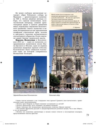 • Какие чувства вызывает у вас созерцание этих храмов? Сравните свои впечатления с приве-
денными выше высказываниями.
• Почему храм Покрова на Нерли вызывает ассоциацию со свечой?
• Почему архитектуру часто называют застывшей музыкой?
• Какие знакомые вам музыкальные произведения созвучны образам храмов?
• Послушайте фрагменты русской и западноевропейской духовной музыки. Что в них общего,
а что их различает?
• Почему эти памятники архитектуры и музыки можно отнести к неоспоримым шедеврам,
представляющим идеалы красоты?
Ничто меня так не поразило, как
памятник древнерусского зодчества в
селе Коломенском. … Во мне все дрогнуло.
Это была таинственная тишина.
Гармония красоты законченных форм. Я
видел какой-то новый вид архитектуры. Я
видел стремление ввысь, и я долго стоял
ошеломленный.
Г. Берлиоз
79
Не менее глубокое впечатление ос-
тавляет образ Реймского собора во
Франции — архитектурного памятни-
ка XIII в. Легкая ажурная громада со-
бора, его строгая композиция, вели-
чественный интерьер, слияние архи-
тектурных форм в едином движении
ввысь порождают ощущение бесконеч-
ного развития. Синтез зодчества и ва-
яния воспринимается как праздничная
симфония стрельчатых арок, колонн
и цветущего, сказочно великолепного
скульптурного убранства. В нем ощути-
мо живое биение творческой мысли.
Церковь Вознесения в Коломенс-
ком (XVI в.) — один из немногих со-
хранившихся памятников эпохи Ива-
на Грозного в Москве, один из первых
каменных шатровых храмов в России.
Коломенское было символом Елеонс-
кой горы, на которой совершилось
Вознесение Господне.
Церковь Вознесения в Коломенском Реймский собор
iskusstvo maket8!.indd 79 6/18/09 5:16:23 PM
 