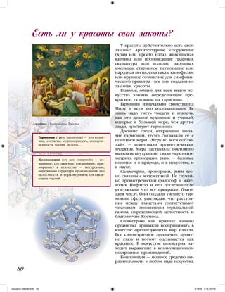 У красоты действительно есть свои
законы! Архитектурное сооружение
(храм или просто изба), живописная
картина или произведение графики,
скульптура или изделие народных
умельцев, старинное песнопение или
народная песня, спектакль, кинофильм
или крупное сочинение для симфони-
ческого оркестра –все они созданы по
законам красоты.
Главные, общие для всех видов ис-
кусства законы, определяющие пре-
красное, основаны на гармонии.
Гармония изначально свойственна
Миру и всем его составляющим. Ее
лишь надо уметь увидеть и извлечь,
как это делают художник и ученый,
которые в большей мере, чем другие
люди, чувствуют гармонию.
Древние греки, открывшие поня-
тие гармонии, тесно связывали ее с
понятием меры. «Меру во всем соблю-
дай», — советовали древнегреческие
мудрецы. Мера заставляла постоянно
выявлять внутренние связи через сим-
метрию, пропорции, ритм — базовые
понятия и в природе, и в искусстве, и
в науке.
Симметрия, пропорции, ритм тес-
но связаны с математикой. Не случай-
но древнегреческий философ и мате-
матик Пифагор и его последователи
утверждали, что все прекрасно благо-
даря числу. Они создали учение о гар-
монии сфер, утверждая, что расстоя-
ния между планетами соответствуют
числовым отношениям музыкальной
гаммы, определяющей целостность и
благозвучие Космоса.
Симметрию как признак живого
организма привыкли воспринимать в
качестве организующего мир начала.
Все симметричное привычно, прият-
но глазу и потому оценивается как
красивое. В искусстве симметрия на-
ходит выражение в композиционном
построении произведений.
Композиция — мощное средство вы-
разительности в любом виде искусства.
Есть ли у красоты свои законы?
80
Гармония (греч. harmonia) — это созву-
чие, согласие, соразмерность, соподчи-
ненность частей целого. .
Композиция (от лат. composito — со-
чинение, составление, соединение, при-
мирение) в искусстве — построение,
внутренняя структура произведения, его
целостность и соразмерность составля-
ющих частей. .
Джотто. Оплакивание Христа
iskusstvo maket8!.indd 80 6/18/09 5:16:29 PM
 