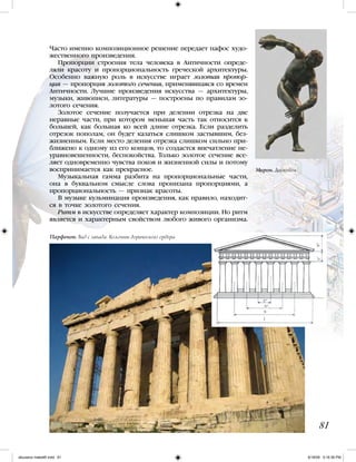 Часто именно композиционное решение передает пафос худо-
жественного произведения.
Пропорции строения тела человека в Античности опреде-
ляли красоту и пропорциональность греческой архитектуры.
Особенно важную роль в искусстве играет золотая пропор-
ция — пропорция золотого сечения, применявшаяся со времен
Античности. Лучшие произведения искусства — архитектуры,
музыки, живописи, литературы — построены по правилам зо-
лотого сечения.
Золотое сечение получается при делении отрезка на две
неравные части, при котором меньшая часть так относится к
большей, как большая ко всей длине отрезка. Если разделить
отрезок пополам, он будет казаться слишком застывшим, без-
жизненным. Если место деления отрезка слишком сильно при-
ближено к одному из его концов, то создастся впечатление не-
уравновешенности, беспокойства. Только золотое сечение все-
ляет одновременно чувства покоя и жизненной силы и потому
воспринимается как прекрасное.
Музыкальная гамма разбита на пропорциональные части,
она в буквальном смысле слова пронизана пропорциями, а
пропорциональность — признак красоты.
В музыке кульминация произведения, как правило, находит-
ся в точке золотого сечения.
Ритм в искусстве определяет характер композиции. Но ритм
является и характерным свойством любого живого организма.
81
Парфенон. Вид с запада. Колонны дорического ордера
Мирон. Дискобол
iskusstvo maket8!.indd 81 6/18/09 5:16:36 PM
 