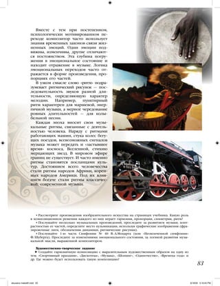 83
Вместе с тем при постепенном,
психологически мотивированном пе-
реходе композитор часто использует
знания временных законов связи жиз-
ненных эмоций. Одни эмоции под-
вижны, изменчивы, другие отличают-
ся постоянством. Эта глубина погру-
жения в эмоциональное состояние и
находит отражение в музыке. Логика
эмоциональных переходов часто от-
ражается в форме произведения, про-
порциях его частей.
В узком смысле слово «ритм» подра-
зумевает ритмический рисунок — пос-
ледовательность звуков разной дли-
тельности, определяющую характер
мелодии. Например, пунктирный
ритм характерен для маршевой, энер-
гичной музыки, а мерное чередование
ровных длительностей — для колы-
бельной песни.
Каждая эпоха вносит свои музы-
кальные ритмы, связанные с деятель-
ностью человека. Наряду с ритмами
работающих машин, стука колес бегу-
щих поездов, всевозможных сигналов
музыка может передать и «застывшее
время» космоса, Вселенной, стихию
мерцающих звезд. В мировом эфире
границ не существует. И часто именно
ритмы становятся посланцами куль-
тур. Достоянием всего человечества
стали ритмы народов Африки, корен-
ных народов Америки. Под их влия-
нием богаче стали ритмы классичес-
кой, современной музыки.
• Рассмотрите произведения изобразительного искусства на страницах учебника. Какую роль
в композиционном решении каждого из них играет гармония, пропорции, симметрия, ритм?
• Послушайте несколько музыкальных произведений, проследите за развитием музыки, конт-
растностью ее частей, определите место кульминации, используя графические изображения (фра-
зировочные лиги, обозначения динамики, ритмические рисунки).
• Послушайте 1-ю часть Симфонии № 40 В.-А.Моцарта (или «Неоконченной симфонии»
Ф. Шуберта). Проследите за изменениями эмоционального состояния, за логикой развития музы-
кальной мысли, выраженной композитором.
Художественно-творческое задание
Создайте гармоничную композицию с выразительным художественным образом на одну из
тем: «Спортивный праздник», «Дискотека», «Музыка», «Шопинг», «Одиночество», «Времена года» и
др. Где можно будет использовать такую композицию?
iskusstvo maket8!.indd 83 6/18/09 5:16:45 PM
 