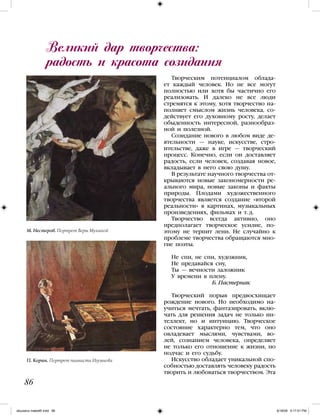 Творческим потенциалом облада-
ет каждый человек. Но не все могут
полностью или хотя бы частично его
реализовать. И далеко не все люди
стремятся к этому, хотя творчество на-
полняет смыслом жизнь человека, со-
действует его духовному росту, делает
обыденность интересной, разнообраз-
ной и полезной.
Созидание нового в любом виде де-
ятельности — науке, искусстве, стро-
ительстве, даже в игре — творческий
процесс. Конечно, если он доставляет
радость, если человек, создавая новое,
вкладывает в него свою душу.
В результате научного творчества от-
крываются новые закономерности ре-
ального мира, новые законы и факты
природы. Плодами художественного
творчества является создание «второй
реальности» в картинах, музыкальных
произведениях, фильмах и т. д.
Творчество всегда активно, оно
предполагает творческое усилие, по-
этому не терпит лени. Не случайно к
проблеме творчества обращаются мно-
гие поэты.
Не спи, не спи, художник,
Не предавайся сну,
Ты — вечности заложник
У времени в плену.
Б. Пастернак
Творческий порыв предвосхищает
рождение нового. Но необходимо на-
учиться мечтать, фантазировать, вклю-
чать для решения задач не только ин-
теллект, но и интуицию. Творческое
состояние характерно тем, что оно
овладевает мыслями, чувствами, во-
лей, сознанием человека, определяет
не только его отношение к жизни, но
подчас и его судьбу.
Искусство обладает уникальной спо-
собностью доставлять человеку радость
творить и любоваться творчеством. Эта
Великий дар творчества:
радость и красота созидания
86
М. Нестеров. Портрет Веры Мухиной
П. Корин. Портрет пианиста Игумнова
iskusstvo maket8!.indd 86 6/18/09 5:17:01 PM
 