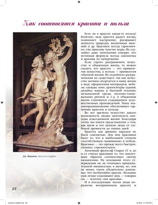 Есть ли в красоте какая-то польза?
Конечно, ведь красота радует взгляд,
поднимает настроение, раскрывает
ценность природы, жизненных явле-
ний и др. Красивое всегда гармонич-
но, ему присуще чувство меры. Не слу-
чайно даже математики говорят, что
истинная формула всегда лаконична
и красива по начертанию.
Если строго разграничить искус-
ство и обыденную жизнь, то можно
сказать, что красота — это привиле-
гия искусства, а польза — привилегия
обычной жизни. Но подобного разгра-
ничения не существует, так как искус-
ство активно вторгается в нашу жизнь
в виде оформления интерьеров, мебе-
ли, одежды, книг, архитектуры зданий,
дизайна машин и бытовой техники,
музыкальной среды, песенно-танце-
вальных ритмов и т. д. А обыденная
жизнь становится содержанием худо-
жественных произведений. Такое вза-
имопроникновение обеспечивает гар-
монию красоты и пользы.
Во все времена искусство давало
возможность людям запечатлеть эпи-
зоды повседневной жизни. Благодаря
этому мы имеем представление о том,
как жили и что ценили люди от глу-
бокой древности до наших дней.
Красота для древних народов не
была самоцелью. Для них красивым
было то, что в наибольшей степени
способствовало выживанию и победе.
Красивое — это прежде всего быстрое,
сильное, стремительное.
Античный философ Сократ (V в. до
н. э.) считал красивым то, что наилуч-
шим образом соответствует своему
назначению. На основании этого ут-
верждения он, не отличаясь привлека-
тельной внешностью, в шутку, но, тем
не менее, очень убедительно доказы-
вал, что необычайно красив. «Большие
уши лучше улавливают звук, — говорил
он, — поэтому они красивы».
И в последующие эпохи люди по-
разному воспринимали красоту и
Как соотносятся красота и польза
88
Дж. Бернини. Аполлон и Дафна
iskusstvo maket8!.indd 88 6/18/09 5:17:09 PM
 