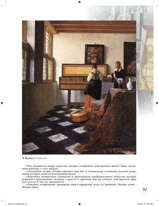 • Как называются жанры искусства, которые изображают повседневную жизнь? Какие худож-
ники работали в этих жанрах?
• Послушайте музыку, которая украшает наш быт и музыкальные сочинения, основой содер-
жания которых является повседневная жизнь.
• Вспомните музыкальные сочинения и произведения изобразительного искусства, которые
разрушают представление человека о красоте и гармонии. Как вы считаете, они приносят вред
или пользу? В чем это проявляется?
• Поясните конкретными примерами смысл выражения поэта Д. Самойлова: «Музыка лечит…
Музыка губит».
91
Я. Вермер. У клавесина
iskusstvo maket8!.indd 91 6/18/09 5:17:22 PM
 