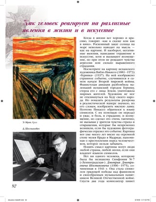Когда в жизни все хорошо и кра-
сиво, говорят: «как в сказке или как
в кино». Роскошный закат солнца на
море невольно наводит на мысль —
как на картине. И наоборот, негатив-
ные явления, нашедшие отражение в
искусстве, хотя и вызывают возмуще-
ние, но при этом не рождают чувства
агрессии или сильно выраженного
страдания.
Посмотрите на картину испанского
художника Пабло Пикассо (1881–1973)
«Герника» (1937). На ней изображено
страшное событие, случившееся в са-
мом начале Второй мировой войны.
Фашистская авиация разбомбила ма-
ленький испанский городок Гернику,
стерла его с лица Земли, уничтожила
мирных жителей. Художник не мог
не откликнуться на беду своего наро-
да. Но показать результаты разгрома
в реалистической манере значило, по
его словам, изобразить мясную лавку.
Поэтому Пикассо обратился к языку
символов. С их помощью он передал
и ужас, и боль, и страдание, и возму-
щение, но сделал это очень тактично,
не вызывая у зрителя чувства страха и
отвращения, которые бы непременно
возникли, если бы художник фотогра-
фически отразил это событие. Картина
вот уже много лет висит на огромной
стене музея Прадо в Мадриде, напоми-
ная о преступлении перед человечест-
вом, которое нельзя забывать.
Понять смысл картины могут люди
любой страны, любой эпохи, если они
владеют языком символов.
Нет ни одного человека, которому
была бы незнакома Симфония № 7
(«Ленинградская») Дмитрия Дмитри-
евича Шостаковича (1906—1975), со-
чиненная в 1941 г. Она стала симво-
лом грядущей победы над фашизмом
и своеобразным музыкальным памят-
ником Великой Отечественной войне.
Спустя два года композитор пишет
Как человек реагирует на различные
явления в жизни и в искусстве
92
Э. Мунк. Крик
Д. Шостакович
iskusstvo maket8!.indd 92 6/18/09 5:17:24 PM
 