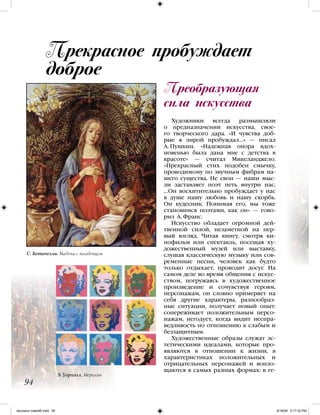 Преобразующая
сила искусства
Прекрасное пробуждает
доброе
94
Художники всегда размышляли
о предназначении искусства, свое-
го творческого дара. «И чувства доб-
рые я лирой пробуждал…» — писал
А. Пушкин. «Надежная опора вдох-
новенью была дана мне с детства в
красоте» — считал Микеланджело.
«Прекрасный стих подобен смычку,
проводимому по звучным фибрам на-
шего существа. Не свои — наши мыс-
ли заставляет поэт петь внутри нас.
…Он восхитительно пробуждает у нас
в душе нашу любовь и нашу скорбь.
Он кудесник. Понимая его, мы тоже
становимся поэтами, как он» — гово-
рил А. Франс.
Искусство обладает огромной дей-
твенной силой, незаметной на пер-
вый взгляд. Читая книгу, смотря ки-
нофильм или спектакль, посещая ху-
дожественный музей или выставку,
слушая классическую музыку или сов-
ременные песни, человек как будто
только отдыхает, проводит досуг. На
самом деле во время общения с искус-
ством, погружаясь в художественное
произведение и сочувствуя героям,
персонажам, он словно примеряет на
себя другие характеры, разнообраз-
ные ситуации, получает новый опыт:
сопереживает положительным персо-
нажам, негодует, когда видит неспра-
ведливость по отношению к слабым и
беззащитным.
Художественные образы служат эс-
тетическими идеалами, которые про-
являются в отношении к жизни, в
характеристиках положительных и
отрицательных персонажей и вопло-
щаются в самых разных формах: в ге-
Э. Уорхолл. Мерилин
C. Ботичелли. Мадона с младенцем
iskusstvo maket8!.indd 94 6/18/09 5:17:32 PM
 