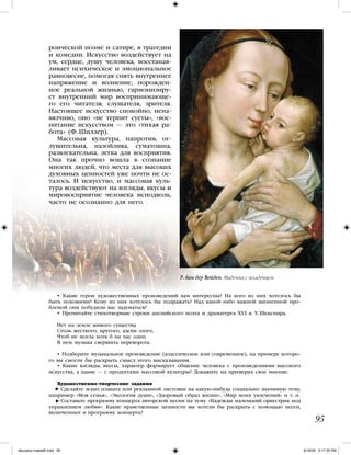 роической поэме и сатире, в трагедии
и комедии. Искусство воздействует на
ум, сердце, душу человека, восстанав-
ливает психическое и эмоциональное
равновесие, помогая снять внутреннее
напряжение и волнение, порожден-
ное реальной жизнью, гармонизиру-
ет внутренний мир воспринимающе-
го его читателя, слушателя, зрителя.
Настоящее искусство спокойно, нена-
вязчиво, оно «не терпит суеты», «вос-
питание искусством — это «тихая ра-
бота» (Ф. Шиллер).
Массовая культура, напротив, ог-
лушительна, назойлива, суматошна,
развлекательна, легка для восприятия.
Она так прочно вошла в сознание
многих людей, что места для высоких
духовных ценностей уже почти не ос-
талось. И искусство, и массовая куль-
тура воздействуют на взгляды, вкусы и
мировосприятие человека исподволь,
часто не осознанно для него.
95
• Какие герои художественных произведений вам интересны? На кого из них хотелось бы
быть похожими? Кому из них хотелось бы подражать? Над какой-либо важной жизненной про-
блемой они побудили вас задуматься?
• Прочитайте стихотворные строки английского поэта и драматурга XVI в. У. Шекспира.
Нет на земле живого существа
Столь жесткого, крутого, адски злого,
Чтоб не могла хотя б на час один
В нем музыка свершить переворота.
• Подберите музыкальное произведение (классическое или современное), на примере которо-
го вы смогли бы раскрыть смысл этого высказывания.
• Какие взгляды, вкусы, характер формирует общение человека с произведениями высокого
искусства, а какие — с продуктами массовой культуры? Докажите на примерах свое мнение.
Художественно-творческие задания
Сделайте эскиз плаката или рекламной листовки на какую-нибудь социально значимую тему,
например «Моя семья», «Экология души», «Здоровый образ жизни», «Мир моих увлечений» и т. п.
Составьте программу концерта авторской песни на тему «Надежды маленький оркестрик под
управлением любви». Какие нравственные ценности вы хотели бы раскрыть с помощью песен,
включенных в программу концерта?
Р. ван дер Вейден. Мадонна с младенцем
iskusstvo maket8!.indd 95 6/18/09 5:17:35 PM
 