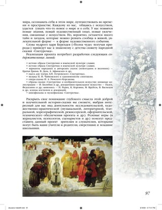 мира, осознавать себя в этом мире, путешествовать во време-
ни и пространстве. Каждому из вас, общаясь с искусством,
удастся узнать что-то новое о мире и о себе. У вас появятся
новые знания, новый художественный опыт, новые увлече-
ния, связанные с искусством. Но, вероятно, останется много
тайн и загадок, которые можно решать сообща в живой, ув-
лекательной форме — в форме художественного события.
Слова мудрого царя Берендея («Полна чудес могучая при-
рода») приведут вас к знакомому с детства сюжету народной
сказки «Снегурочка».
Реализация проекта потребует разработки следующих со-
держательных линий:
• истоки образа Снегурочки в языческой культуре славян;
• истоки образа Снегурочки в языческой культуре славян;
• варианты народных и авторских сказок (новогодних и весенних) —
братья Гримм, В. Даль, А. Афанасьев и др.;
• пьеса для театра А.Н. Островского «Снегурочка»;
• музыка П. И. Чайковского к одноименному спектаклю;
• опера-сказка Н. А. Римского-Корсакова;
• образы сказки «Снегурочка» в изобразительном искусстве: книжные ил-
люстрации — И. Билибин и др., декоративно-прикладное искусство — Палех,
Федоскино и др.; живопись — Н. Рерих, К. Коровин, М. Врубель, В. Васнецов
и др.; эскизы костюмов и декораций;
• кинофильмы и мультфильмы «Снегурочка».
Раскрыть свое понимание глубокого смысла этой доброй
и поучительной истории-сказки вы сможете, выбрав инте-
ресный для вас вид деятельности: исследовательской, худо-
жественно-практической (музыкальной, литературной, теат-
ральной, хореографической, режиссерской, оформительской,
технического обеспечения проекта и др.). Ролевые игры (в
журналистов, психологов, сценаристов и др.) помогут пред-
ставить данный проект зрителям и слушателям, которыми
могут быть ваши учителя и родители, сверстники и младшие
школьники.
97
iskusstvo maket8!.indd 97 6/18/09 5:17:41 PM
 