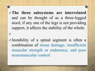 O The three subsystems are interrelated
and can be thought of as a three-legged
stool; if any one of the legs is not providing
support, it affects the stability of the whole.
O
O Instability of a spinal segment is often a
combination of tissue damage, insufficient
muscular strength or endurance, and poor
neuromuscular control.
 