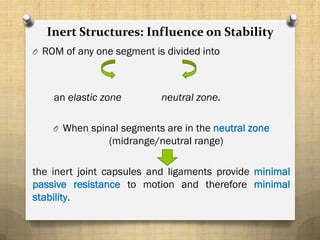 Inert Structures: Influence on Stability
O ROM of any one segment is divided into
an elastic zone neutral zone.
O When spinal segments are in the neutral zone
(midrange/neutral range)
the inert joint capsules and ligaments provide minimal
passive resistance to motion and therefore minimal
stability.
 