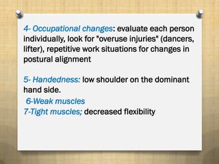 4- Occupational changes: evaluate each person
individually, look for "overuse injuries" (dancers,
lifter), repetitive work situations for changes in
postural alignment
5- Handedness: low shoulder on the dominant
hand side.
6-Weak muscles
7-Tight muscles; decreased flexibility
 