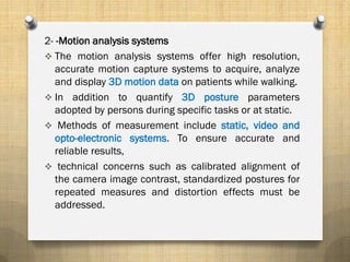 2- -Motion analysis systems
 The motion analysis systems offer high resolution,
accurate motion capture systems to acquire, analyze
and display 3D motion data on patients while walking.
 In addition to quantify 3D posture parameters
adopted by persons during specific tasks or at static.
 Methods of measurement include static, video and
opto-electronic systems. To ensure accurate and
reliable results,
 technical concerns such as calibrated alignment of
the camera image contrast, standardized postures for
repeated measures and distortion effects must be
addressed.
 