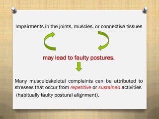 Impairments in the joints, muscles, or connective tissues
may lead to faulty postures.
Many musculoskeletal complaints can be attributed to
stresses that occur from repetitive or sustained activities
(habitually faulty postural alignment).
 