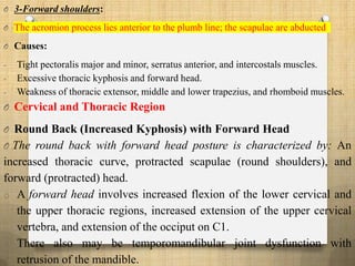 O 3-Forward shoulders:
O The acromion process lies anterior to the plumb line; the scapulae are abducted
O Causes:
- Tight pectoralis major and minor, serratus anterior, and intercostals muscles.
- Excessive thoracic kyphosis and forward head.
- Weakness of thoracic extensor, middle and lower trapezius, and rhomboid muscles.
O Cervical and Thoracic Region
O Round Back (Increased Kyphosis) with Forward Head
O The round back with forward head posture is characterized by: An
increased thoracic curve, protracted scapulae (round shoulders), and
forward (protracted) head.
o A forward head involves increased flexion of the lower cervical and
the upper thoracic regions, increased extension of the upper cervical
vertebra, and extension of the occiput on C1.
o There also may be temporomandibular joint dysfunction with
retrusion of the mandible.
 