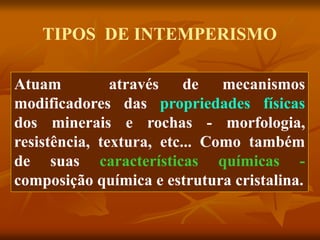 TIPOS DE INTEMPERISMO
Atuam através de mecanismos
modificadores das propriedades físicas
dos minerais e rochas - morfologia,
resistência, textura, etc... Como também
de suas características químicas -
composição química e estrutura cristalina.
 