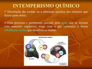 INTEMPERISMO QUÍMICO
 Dissolução das rochas ou a alteração química dos minerais que
fazem parte delas;
 Esse processo é geralmente causado pela água, que se mistura
com materiais orgânicos, reage com o gás carbônico e forma
substâncias ácidas que dissolves as rochas.
 