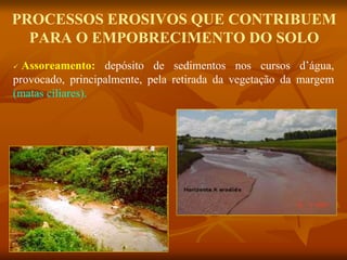 PROCESSOS EROSIVOS QUE CONTRIBUEM
PARA O EMPOBRECIMENTO DO SOLO
 Assoreamento: depósito de sedimentos nos cursos d’água,
provocado, principalmente, pela retirada da vegetação da margem
(matas ciliares).
 