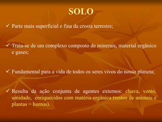  Parte mais superficial e fina da crosta terrestre;
 Trata-se de um complexo composto de minerais, material orgânico
e gases;
 Fundamental para a vida de todos os seres vivos do nosso planeta;
 Resulta da ação conjunta de agentes externos: chuva, vento,
umidade, enriquecidos com matéria orgânica (restos de animais e
plantas = humus).
SOLO
 