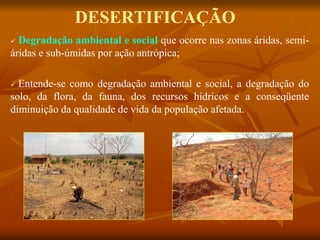DESERTIFICAÇÃO
 Degradação ambiental e social que ocorre nas zonas áridas, semi-
áridas e sub-úmidas por ação antrópica;
 Entende-se como degradação ambiental e social, a degradação do
solo, da flora, da fauna, dos recursos hídricos e a conseqüente
diminuição da qualidade de vida da população afetada.
 
