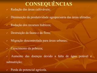 CONSEQUÊNCIAS
 Redução das áreas cultiváveis;
 Diminuição da produtividade agropecuária das áreas afetadas;
 Redução dos recursos hídricos;
 Destruição da fauna e da flora;
 Migração descontrolada para áreas urbanas;
 Crescimento da pobreza;
 Aumento das doenças devido a falta de água potável e
subnutrição;
 Perda do potencial agrícola.
 