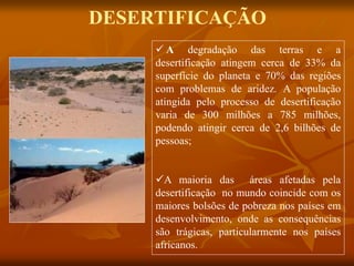 DESERTIFICAÇÃO
 A degradação das terras e a
desertificação atingem cerca de 33% da
superfície do planeta e 70% das regiões
com problemas de aridez. A população
atingida pelo processo de desertificação
varia de 300 milhões a 785 milhões,
podendo atingir cerca de 2,6 bilhões de
pessoas;
A maioria das áreas afetadas pela
desertificação no mundo coincide com os
maiores bolsões de pobreza nos países em
desenvolvimento, onde as consequências
são trágicas, particularmente nos países
africanos.
 