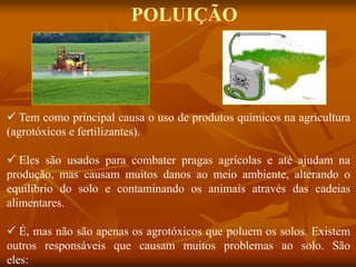  Tem como principal causa o uso de produtos químicos na agricultura
(agrotóxicos e fertilizantes).
 Eles são usados para combater pragas agrícolas e até ajudam na
produção, mas causam muitos danos ao meio ambiente, alterando o
equilíbrio do solo e contaminando os animais através das cadeias
alimentares.
 É, mas não são apenas os agrotóxicos que poluem os solos. Existem
outros responsáveis que causam muitos problemas ao solo. São
eles:
POLUIÇÃO
 