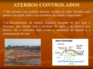 ATERROS CONTROLADOS
 São terrenos com grandes buracos cavados no chão, forrados com
plástico ou argila, onde o lixo recolhido na cidade é depositado;
 A decomposição da matéria orgânica existente no lixo gera o
chorume, que mesmo com a proteção da argila e do plástico nos
aterros, não é suficiente para evitar o vazamento do líquido e a
contaminação do solo.
 