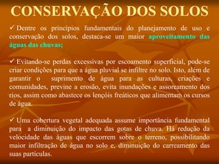  Dentre os princípios fundamentais do planejamento de uso e
conservação dos solos, destaca-se um maior aproveitamento das
águas das chuvas;
 Evitando-se perdas excessivas por escoamento superficial, pode-se
criar condições para que a água pluvial se infiltre no solo. Isto, além de
garantir o suprimento de água para as culturas, criações e
comunidades, previne a erosão, evita inundações e assoreamento dos
rios, assim como abastece os lençóis freáticos que alimentam os cursos
de água.
 Uma cobertura vegetal adequada assume importância fundamental
para a diminuição do impacto das gotas de chuva. Há redução da
velocidade das águas que escorrem sobre o terreno, possibilitando
maior infiltração de água no solo e, diminuição do carreamento das
suas partículas.
CONSERVAÇÃO DOS SOLOS
 