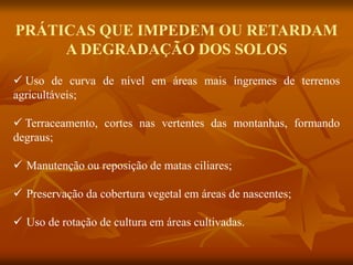 PRÁTICAS QUE IMPEDEM OU RETARDAM
A DEGRADAÇÃO DOS SOLOS
 Uso de curva de nível em áreas mais íngremes de terrenos
agricultáveis;
 Terraceamento, cortes nas vertentes das montanhas, formando
degraus;
 Manutenção ou reposição de matas ciliares;
 Preservação da cobertura vegetal em áreas de nascentes;
 Uso de rotação de cultura em áreas cultivadas.
 