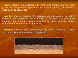  Areia: origina-se da alteração de rochas que contém quartzo. Esses
grãos deixam grandes espaços vazios entre si (poros), facilitando a
circulação de água e ar;
 Argila: pode-se originar da alteração do feldspato e de outros
minerais que compõem certas rochas. é formada por grãozinhos
menores que a areia, esses grãozinhos se ligam uns aos outros,
dificultando a circulação de água e ar;
 Húmus: formado pela decomposição de matéria orgânica. Contém
sais minerais resultantes da decomposição.
 